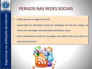 PERIGOS NAS REDES SOCIAIS 
• Dados pessoais na página de perfil; 
• Apropriação de identidade (envio de mensagens da lista dos amigos da 
vítima com mensagens de publicidade, phishing ou spam. 
• Falsas identidades (criação de uma página com dados falsos, para atrair um 
conjunto de pessoas; 
 