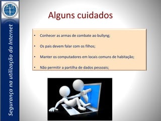 Alguns cuidados 
• Conhecer as armas de combate ao bullyng; 
• Os pais devem falar com os filhos; 
• Manter os computadores em locais comuns de habitação; 
• Não permitir a partilha de dados pessoais; 
 