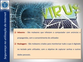  Adwares - São malwares que infestam o computador com anúncios e 
propagandas, sem o consentimento do utilizador. 
 Keyloggers - São malwares criados para monitorizar tudo o que é digitado 
no teclado pelo utilizador, com o objetivo de capturar senhas e outros 
dados pessoais. 
 