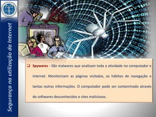  Spywares - São malwares que analisam toda a atividade no computador e 
internet. Monitorizam as páginas visitadas, os hábitos de navegação e 
tantas outras informações. O computador pode ser contaminado através 
de softwares desconhecidos e sites maliciosos. 
 
