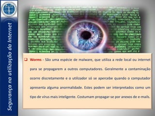  Worms - São uma espécie de malware, que utiliza a rede local ou internet 
para se propagarem a outros computadores. Geralmente a contaminação 
ocorre discretamente e o utilizador só se apercebe quando o computador 
apresenta alguma anormalidade. Estes podem ser interpretados como um 
tipo de vírus mais inteligente. Costumam propagar-se por anexos de e-mails. 
 