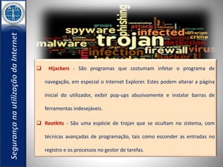  Hijackers - São programas que costumam infetar o programa de 
navegação, em especial o Internet Explorer. Estes podem alterar a página 
inicial do utilizador, exibir pop-ups abusivamente e instalar barras de 
ferramentas indesejáveis. 
 Rootkits - São uma espécie de trojan que se ocultam no sistema, com 
técnicas avançadas de programação, tais como esconder as entradas no 
registro e os processos no gestor de tarefas. 
 