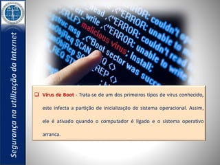  Vírus de Boot - Trata-se de um dos primeiros tipos de vírus conhecido, 
este infecta a partição de inicialização do sistema operacional. Assim, 
ele é ativado quando o computador é ligado e o sistema operativo 
arranca. 
 