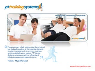 “ There are many rehab programs out there, but not one that pulls together all the essential elements of patient management, of running a business whilst rehabilitating your patient. PT Training Systems provides me with an efficient and effective management system to do so. Francis - Physiotherapist ” www.pttrainingsystems.com 