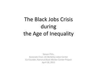 The Black Jobs Crisis
during
the Age of Inequality
Steven Pitts,
Associate Chair, UC Berkeley Labor Center
Co-Founder, National Black Worker Center Project
April 28, 2015
 