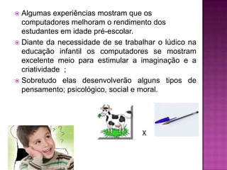  Algumas experiências mostram que os
  computadores melhoram o rendimento dos
  estudantes em idade pré-escolar.
 Diante da necessidade de se trabalhar o lúdico na
  educação infantil os computadores se mostram
  excelente meio para estimular a imaginação e a
  criatividade ;
 Sobretudo elas desenvolverão alguns tipos de
  pensamento; psicológico, social e moral.




                                   X
 