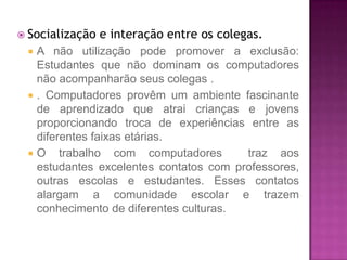  Socialização   e interação entre os colegas.
    A não utilização pode promover a exclusão:
     Estudantes que não dominam os computadores
     não acompanharão seus colegas .
    . Computadores provêm um ambiente fascinante
     de aprendizado que atrai crianças e jovens
     proporcionando troca de experiências entre as
     diferentes faixas etárias.
    O trabalho com computadores          traz aos
     estudantes excelentes contatos com professores,
     outras escolas e estudantes. Esses contatos
     alargam a comunidade escolar e trazem
     conhecimento de diferentes culturas.
 