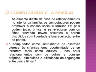 Atualmente diante da crise de relacionamentos
    no interior da família, os computadores podem
    promover a coesão social e familiar .Os pais
    podem jogar, brincar e se relacionar com os
    filhos trazendo novos assuntos a serem
    discutidos com liberdade e boa aceitação entre
    as partes.
 o computador como instrumento de escrever
  oferece às crianças uma oportunidade de se
  tornarem mais como adultos , nos seus
  relacionamentos com os outros e consigo
  próprios, diminuindo a dificuldade de linguagem
  entre pais e filhos."
 