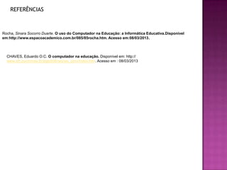 REFERÊNCIAS



Rocha, Sinara Socorro Duarte. O uso do Computador na Educação: a Informática Educativa.Disponível
em:http://www.espacoacademico.com.br/085/85rocha.htm. Acesso em:08/03/2013.



  CHAVES, Eduardo O.C. O computador na educação. Disponível em: http://
  www.ich.pucminas.br/pged/db/wq/wq_pmv/index.htm. Acesso em : 08/03/2013
 