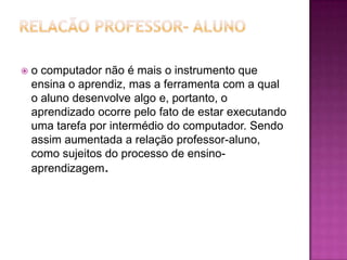    o computador não é mais o instrumento que
    ensina o aprendiz, mas a ferramenta com a qual
    o aluno desenvolve algo e, portanto, o
    aprendizado ocorre pelo fato de estar executando
    uma tarefa por intermédio do computador. Sendo
    assim aumentada a relação professor-aluno,
    como sujeitos do processo de ensino-
    aprendizagem.
 