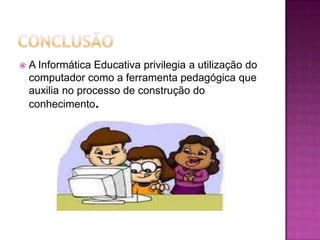    A Informática Educativa privilegia a utilização do
    computador como a ferramenta pedagógica que
    auxilia no processo de construção do
    conhecimento.
 
