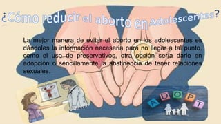 La mejor manera de evitar el aborto en los adolescentes es
dándoles la información necesaria para no llegar a tal punto,
como el uso de preservativos, otra opción sería darlo en
adopción o sencillamente la abstinencia de tener relaciones
sexuales.
 