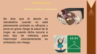 Se dice que él aborto es
clandestino cuando no está
plenamente probada su eficacia y
pone en grave riesgo la salud de la
mujer, es cuando dicha recurre a
todo tipo de métodos para
interrumpir voluntariamente su
embarazo con riesgo.
 