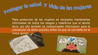 Para protección de las mujeres es necesario mantenerlas
informadas de todos los riesgos y maleficios que el aborto
lleva, por ello también es indispensable información para la
prevención de dicha practica antes de que se convierta en la
única opción.
 