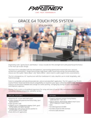 GRACEG4SERIES
●
Supports optional customer facing displays
(2x20 VFD, 10.1”, 11.6”, 15”)
●
Add-on Options: Multi Reader MSR & Smart Card /
RFID /Fingerprint reader/ i-Button
●
WiFi
●
EX-300 Expansion I/O BOX
●
EX-100-G Powered USB extension
●
EX-101-G USB extension
OPTIONS
●
Bezel-Free 15” screen with PCAP touch
●
Fanless design with powerful Intel latest Kaby Lake/
Apollo platform
●
High speed M.2 SSD
●
Supports up to 3 independent displays (clerk, guest
facing display and digital signage)
●
Foldable Base with various monitor position to
accommodate counter design
●
Dual LAN for IoT applications
SPECIAL FEATURES
Inspired by Latin "gratia (favor and thanks) ", Grace reveals her thin and light form with powerful performance
in the most up-to-date design.
The Grace G4 is embedded with the Intel platform, representing optimization toward the new “process-
architecture-optimization” model that provides high power while conserving energy. Recommended color
choices are the stylish “Matte Black” and “Matte White,” which match a wide range of store environments.
The G4 is designed as a 15” touchscreen with the traditional 4:3 ratio, ideal for use in retail, hospitality, and
food & beverage.
Grace is compatible with plentiful peripherals, and an extended AIoT application. The G4 supports our PS-103
Cosmo Printer Stand and VESA mount compatibility to maximize your space utilization. Additionally, the Grace
features an innovative foldable base design for easier packing – bringing big savings to your warehousing
and shipment expenses.
Partner Tech creates a streamlined experience for setup and ease-of-use by fully consolidating your brand IT
consulting, solution integration, and after service.
STYLISH POS
GRACE G4 TOUCH POS SYSTEM
 