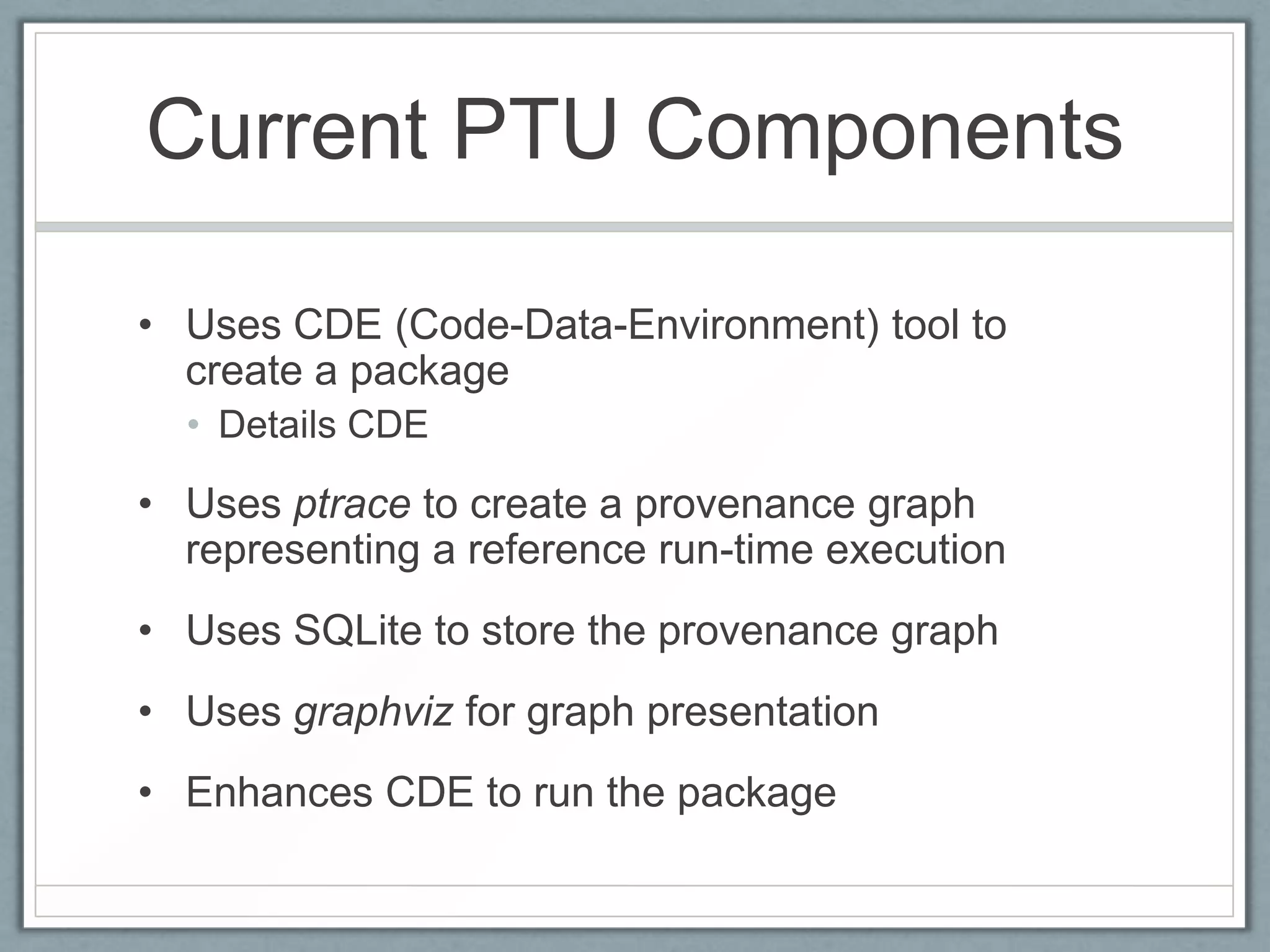 Current PTU Components

• Uses CDE (Code-Data-Environment) tool to
  create a package
  • Details CDE

• Uses ptrace to create a provenance graph
  representing a reference run-time execution
• Uses SQLite to store the provenance graph
• Uses graphviz for graph presentation
• Enhances CDE to run the package
 