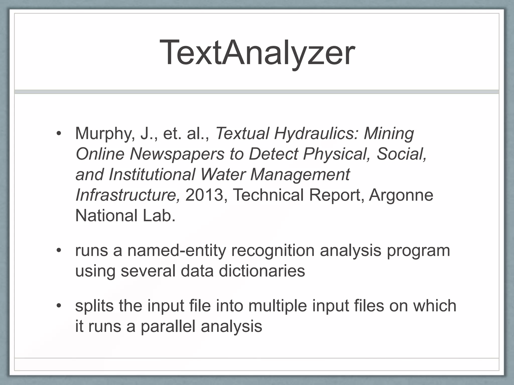 TextAnalyzer

• Murphy, J., et. al., Textual Hydraulics: Mining
  Online Newspapers to Detect Physical, Social,
  and Institutional Water Management
  Infrastructure, 2013, Technical Report, Argonne
  National Lab.

• runs a named-entity recognition analysis program
  using several data dictionaries

• splits the input file into multiple input files on which
  it runs a parallel analysis
 
