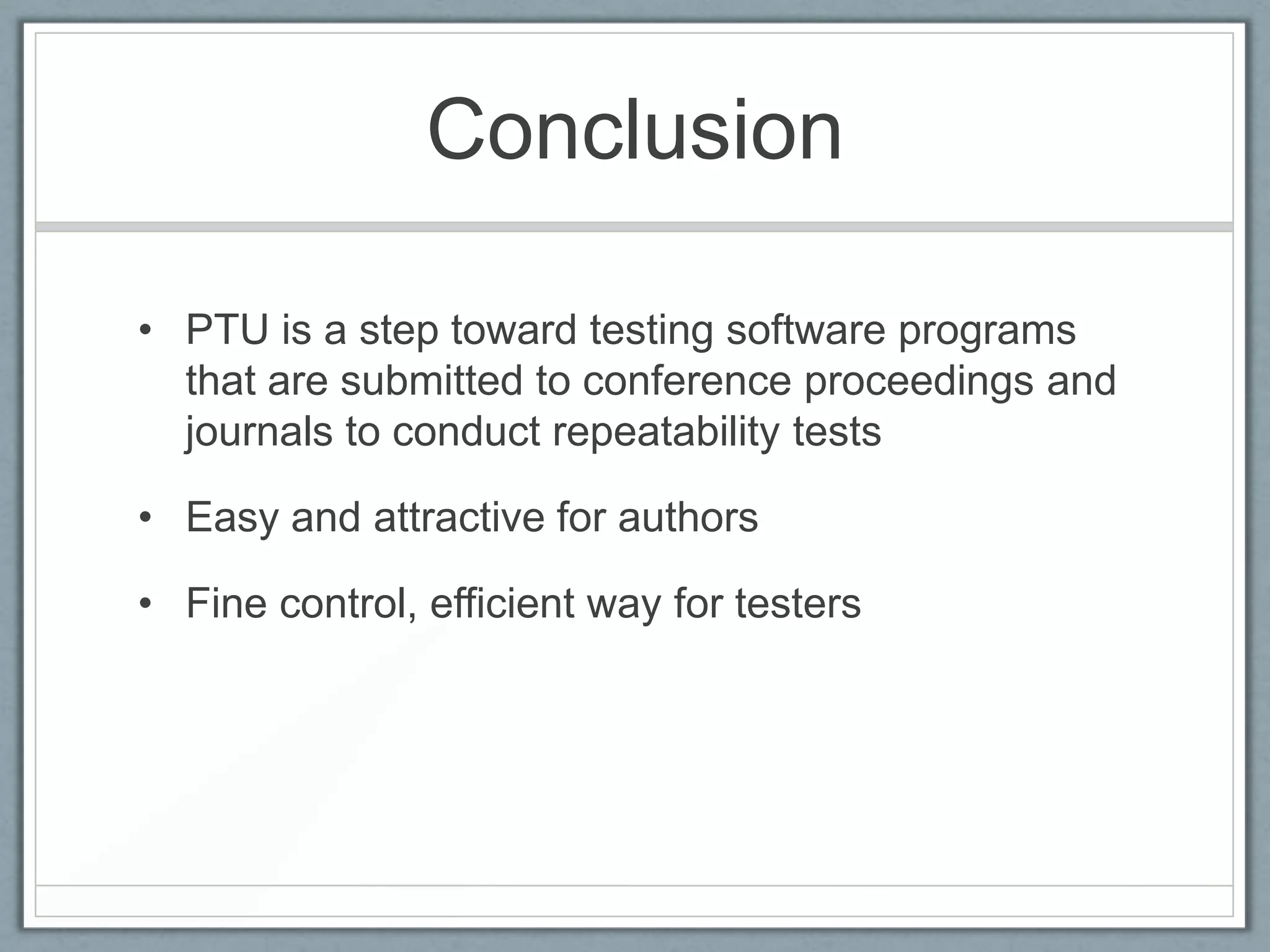 Conclusion

• PTU is a step toward testing software programs
  that are submitted to conference proceedings and
  journals to conduct repeatability tests

• Easy and attractive for authors

• Fine control, efficient way for testers
 