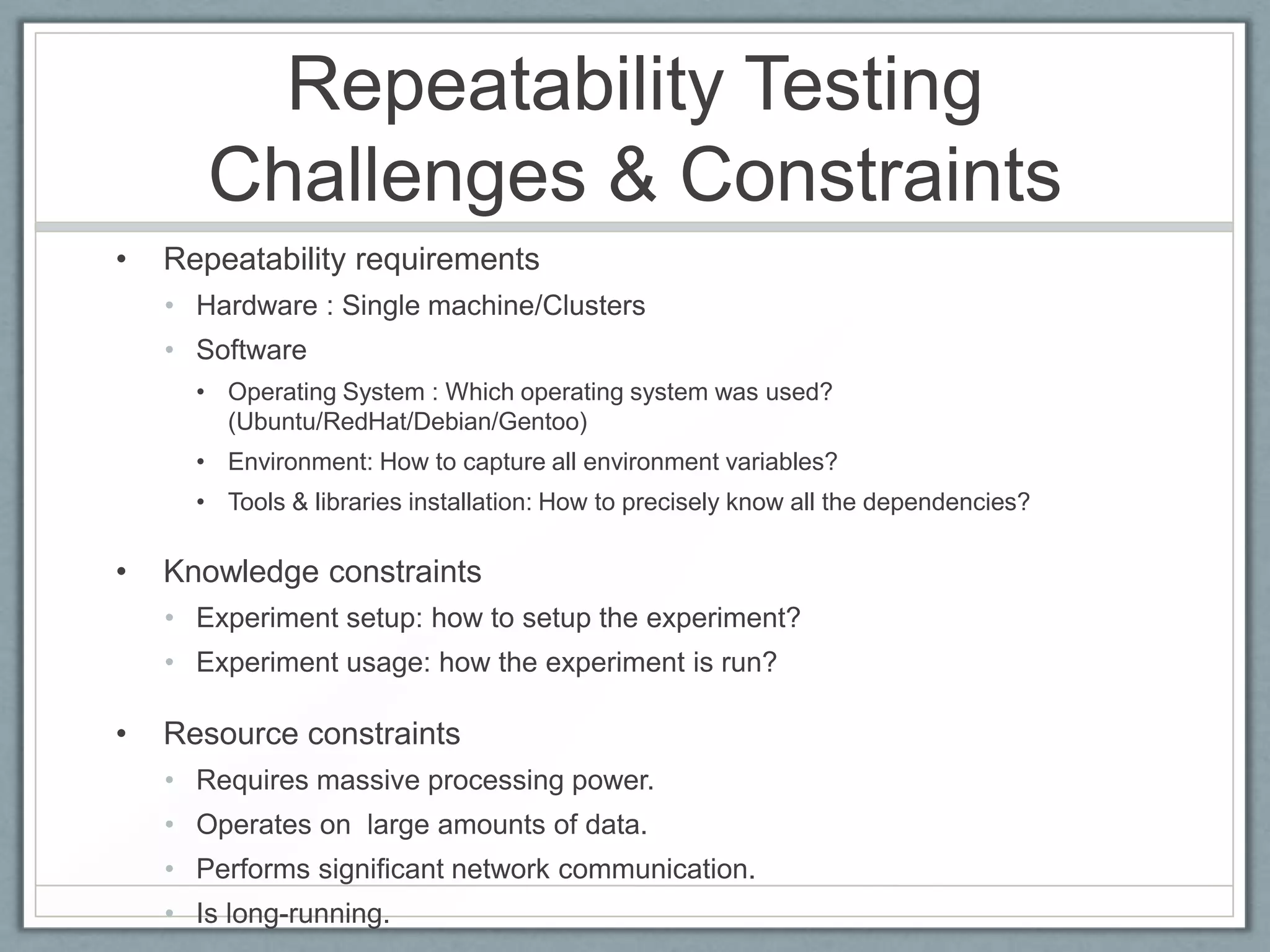 Repeatability Testing
       Challenges & Constraints
•   Repeatability requirements
    • Hardware : Single machine/Clusters
    • Software
      • Operating System : Which operating system was used?
        (Ubuntu/RedHat/Debian/Gentoo)
      • Environment: How to capture all environment variables?
      • Tools & libraries installation: How to precisely know all the dependencies?

•   Knowledge constraints
    • Experiment setup: how to setup the experiment?
    • Experiment usage: how the experiment is run?

•   Resource constraints
    • Requires massive processing power.
    • Operates on large amounts of data.
    • Performs significant network communication.
    • Is long-running.
 