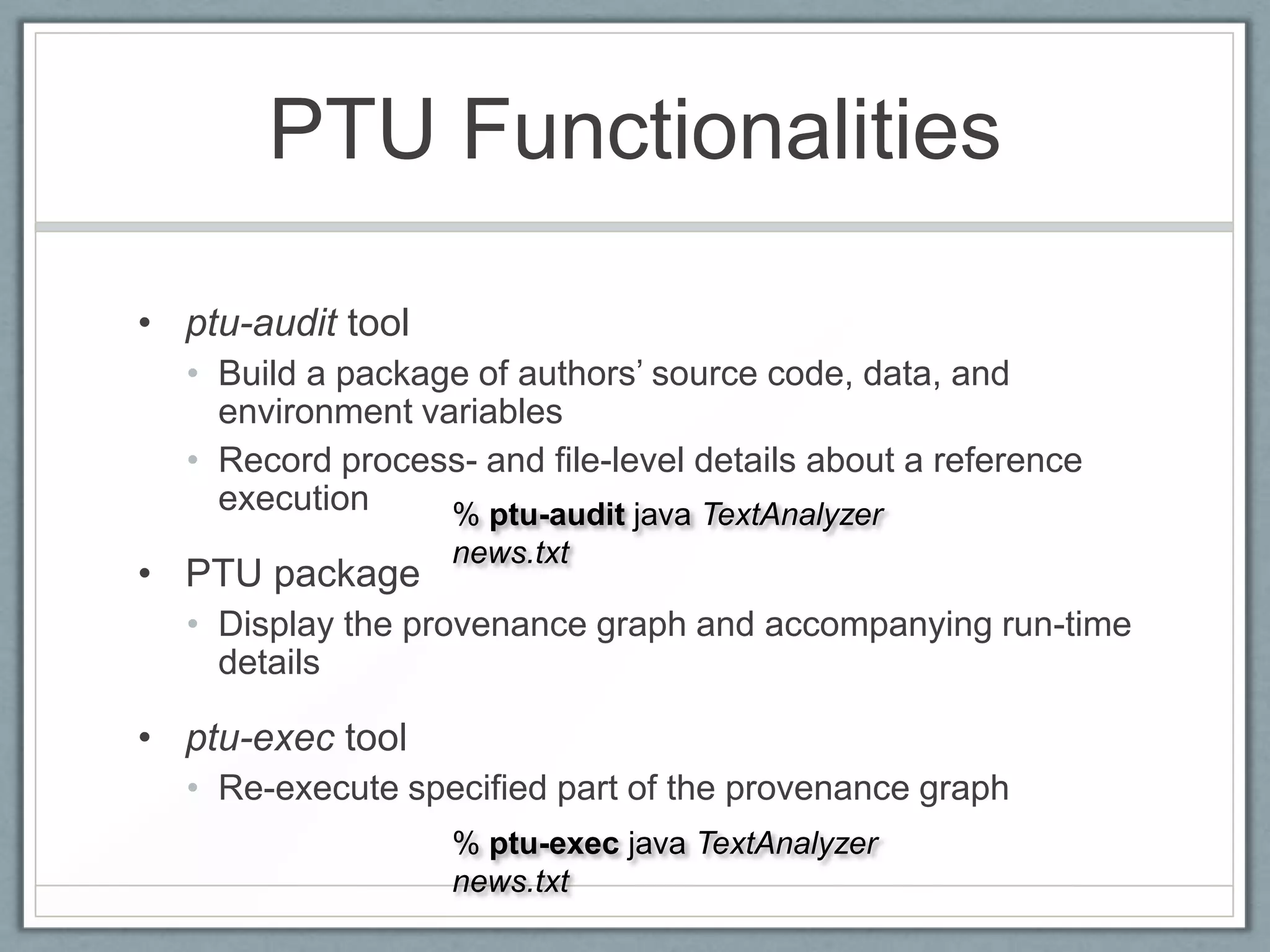 PTU Functionalities

• ptu-audit tool
  • Build a package of authors’ source code, data, and
    environment variables
  • Record process- and file-level details about a reference
    execution     % ptu-audit java TextAnalyzer
                   news.txt
• PTU package
  • Display the provenance graph and accompanying run-time
    details

• ptu-exec tool
  • Re-execute specified part of the provenance graph
                   % ptu-exec java TextAnalyzer
                   news.txt
 