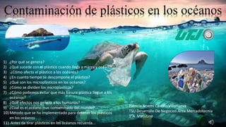 Contaminación de plásticos en los océanos
1) ¿Por qué se genera?
2) ¿Qué sucede con el plástico cuando llega a mares y océanos?
3) ¿Cómo afecta el plástico a los océanos?
4) ¿En cuanto tiempo se descompone el plástico?
5) ¿Qué son los microplásticos en los océanos?
6) ¿Cómo se dividen los microplasticos?
7) ¿Cómo podemos evitar que más basura plástica llegue a los
océanos?
8) ¿Qué efectos nos genera a los humanos?
9) ¿Cual es el océano mas contaminado del mundo?
10) Método que se ha implementado para detener los plásticos
en los océanos
11) Antes de tirar plásticos en los océanos recuerda...
Patricia Noemí Castillo Villanueva
TSU Desarrollo De Negocios Área Mercadotecnia
1°A Matutino
 