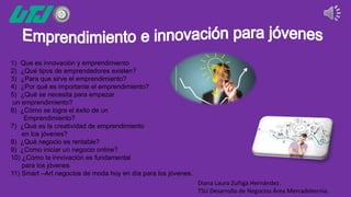 1) Que es innovación y emprendimiento
2) ¿Qué tipos de emprendedores existen?
3) ¿Para que sirve el emprendimiento?
4) ¿Por qué es importante el emprendimiento?
5) ¿Qué se necesita para empezar
un emprendimiento?
6) ¿Cómo se logra el éxito de un
Emprendimiento?
7) ¿Qué es la creatividad de emprendimiento
en los jóvenes?
8) ¿Qué negocio es rentable?
9) ¿Como iniciar un negocio online?
10) ¿Cómo la innovación es fundamental
para los jóvenes
11) Smart –Art negocios de moda hoy en día para los jóvenes.
Diana Laura Zuñiga Hernández.
TSU Desarrollo de Negocios Área Mercadotecnia.
 