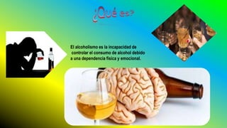 El alcoholismo es la incapacidad de
controlar el consumo de alcohol debido
a una dependencia física y emocional.
 