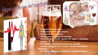 • Envejecimiento prematuro.
• Pérdida/aumento de peso corporal.
• Alteraciones inmunológicas.
• Gastritis crónica, úlceras de estómago.
• Alteración de la función general del hígado y finalmente
cirrosis.
• En hombres, reducción de testosterona, así como,
aumento del tamaño de las mamas, reducción de la libido e
impotencia.
• En mujeres, amenorrea, anovulación y menopausia precoz
 