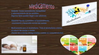 • Sedante: Causa somnolencia, tranquilidad
y adormecimiento de los sentidos.
Algunos tipos pueden llegar a ser adictivos.
• Vitamina: Ayuda a promover el funcionamiento,
crecimiento y desarrollo normal del cuerpo.
• Medicamento para el alcoholismo: Trata el alcoholismo crónico
al reducir las ansias o causar
efectos secundarios desagradables cuando se consume alcohol.
 