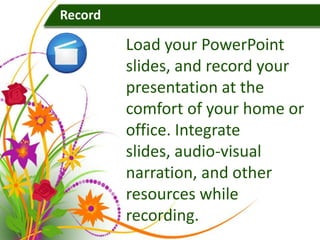 Record

         Load your PowerPoint
         slides, and record your
         presentation at the
         comfort of your home or
         office. Integrate
         slides, audio-visual
         narration, and other
         resources while
         recording.
 