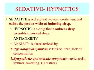 SEDATIVE- HYPNOTICS
• SEDATIVE is a drug that reduces excitement and
calms the person without inducing sleep.
• HYPNOTIC is a drug that produces sleep
resembling normal sleep.
• ANTIANXIETY
• ANXIETY is characterized by
1.Psychological symptoms: tension, fear, lack of
concentration
2.Sympathetic and somatic symptoms: tachycardia,
tremors, sweating, GI distress.
 