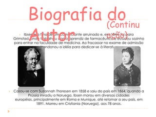 Biografia (Continu
do
ação)
Autor

Ibsen era filho de um comerciante arruinado e, em 1844, foi para
Grimstad, onde trabalhou como aprendiz de farmacêutico e estudou sozinho
para entrar na faculdade de medicina. Ao fracassar no exame de admissão
abandonou a idéia para dedicar-se à literatura.




Casou-se com Suzannah Thoresen em 1858 e saiu do país em 1864, quando a
Prússia invadiu a Noruega. Ibsen morou em diversas cidades
européias, principalmente em Roma e Munique, até retornar a seu país, em
1891. Morreu em Cristiania (Noruega), aos 78 anos.

 