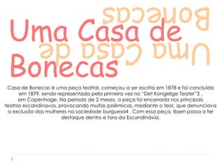 Uma Casa de
Bonecas

Uma Casa de
Bonecas

Casa de Bonecas é uma peça teatral, começou a ser escrita em 1878 e foi concluída
em 1879, sendo representada pela primeira vez no “Det Kongelige Teater”3 ,
em Copenhage. No período de 2 meses, a peça foi encenada nos principais
teatros escandinavos, provocando muitas polêmicas, mediante o teor, que denunciava
a exclusão das mulheres na sociedade burguesa4 . Com essa peça, Ibsen passa a ter
destaque dentro e fora da Escandinávia.

 