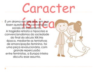 

Caracter
ísticas

É um drama em três atos, em que
Ibsen questiona as convenções
sociais do casamento.
A tragédia retrata a hipocrisia e
convencionalismos da sociedade
do final do século XIX.Na
época, mediante as tentativas
de emancipação feminina, foi
uma peça revolucionária, com
grande repercussão
entre feministas, a Europa inteira
discutiu esse assunto.

 