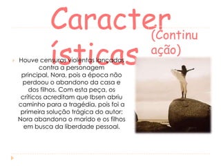 

Caracter
(Continu
ação)
ísticas

Houve censuras violentas lançadas
contra a personagem
principal, Nora, pois a época não
perdoou o abandono da casa e
dos filhos. Com esta peça, os
críticos acreditam que Ibsen abriu
caminho para a tragédia, pois foi a
primeira solução trágica do autor:
Nora abandona o marido e os filhos
em busca da liberdade pessoal.

 