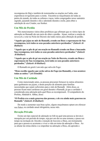 recompensa do Hajj e também de testemunhar as orações na Caaba, uma
experiência revigorante para o crente. Encontra-se muçulmanos de todas as
partes do mundo, de todas as culturas e raças, todos congregados nesse santuário
sagrado, jejuando durante o dia e adorando durante a noite, para obter a
satisfação de seu Criador, seu Senhor.
Um Mês de Perdão
Nós mencionamos vários ditos proféticos que afirmam que os vários tipos de
adoração no Ramadã são um meio de obter o perdão. Jejuar, realizar a oração de
taraweeh, e orar na Noite do Decreto são todos meios para obtenção de perdão.
“Aquele que jejua no mês de Ramadã, crendo em Deus e esperançoso de Sua
recompensa, terá todos os seus pecados anteriores perdoados." (Saheeh Al-
Bukhari)
“Aquele que se põe de pé em oração no Ramadã crendo em Deus e buscando
Sua recompensa, terá todos os seus pecados anteriores perdoados." (Saheeh
Al-Bukhari)
“Aquele que se põe de pé em oração na Noite do Decreto, crendo em Deus e
esperançoso de Sua recompensa, terá todos os seus pecados anteriores
perdoados." (Saheeh Al-Bukhari)
O Ramadã em geral é um mês que salva do Fogo:
“Deus escolhe aqueles que serão salvos do Fogo (no Ramadã), e isso acontece
todas as noites.” (Al-Tirmidhi)
Um Mês de Caridade
Como mencionado antes, as pessoas procuram fornecer às outras alimentos
para quebrarem seu jejum, e doam porções de alimento para famílias
necessitadas que sejam suficientes para o mês de Ramadã. Além disso, as
pessoas ficam mais caridosas em geral durante o Ramadã, já que a caridade é
considerada uma adoração pela qual Deus as recompensará. O companheiro do
Profeta, Abdulah b. Abbas, disse:
“O Profeta era a mais generosa das pessoas, e ele era ainda mais generoso no
Ramadã." (Saheeh Al-Bukhari)
De modo a aumentar suas boas ações, alguns muçulmanos optam em oferecer
seu Zakat, ou caridade anual obrigatória, nesse mês.
Devoção Privada
Existe um tipo especial de adoração no Islã na qual uma pessoa se devota à
mesquita por um período de tempo, seja por um dia ou uma semana, e passa seu
tempo na recitação do Alcorão e menção de louvores a Deus, um treinamento
para que a pessoa se acostume a viver a vida em torno da adoração a Deus. Ao
se afastar da rotina diária e se empenhar na adoração a Deus, ela aprende a
 