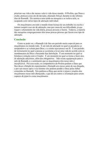 priorizar sua vida e dar menos valor à vida desse mundo. O Profeta, que Deus o
exalte, praticava esse ato de devoção, chamado Itikaaf, durante os dez últimos
dias do Ramadã. Ele montava uma tenda na mesquita e se isolava nela, se
ocupando com vários tipos de adoração individual.
Os muçulmanos em todo o mundo tiram licença de seu trabalho ou escola e
tentam cumprir esse ato de adoração, mas por causa de sua dificuldade, já que
requer o afastamento da vida diária, poucas pessoas o fazem. Todavia, a maioria
das mesquitas congregacionais têm umas poucas pessoas que fazem esse tipo de
adoração.
Conclusão
Como se pode ver, o Ramadã é de fato um período muito especial para os
muçulmanos no mundo todo. É um mês de adoração no qual os pecadores se
arrependem e se voltam para Deus, e o crente rejuvenesce sua fé. É um período
de treinamento no qual a pessoa se acostuma a levar uma vida de acordo com os
mandamentos de Deus e buscando Sua Satisfação. É um momento no qual se
fortalece a relação com o Criador. É um momento no qual se treina a fazer atos
de adoração adicionais, além dos obrigatórios. Não existe equiparação para o
mês de Ramadã, e o sentimento que os muçulmanos têm nesse mês é
inexplicável. Por essa razão, os companheiros do Profeta pediam a Deus que
lhes desse a bênção de experimentar o Ramadã seis meses antes de sua chegada,
e por seis meses após o seu término eles pediam perdão a Deus pelas falhas
cometidas no Ramadã. Nós pedimos a Deus que aceite o jejum e orações dos
muçulmanos nesse mês abençoado, e que dê aos outros a orientação para serem
capazes de jejuá-lo como muçulmanos.
 