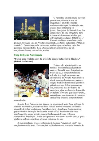 O Ramadã é um mês muito especial
para os muçulmanos, e nele os
muçulmanos em todo o mundo
realizam vários tipos de adoração, dos
quais o mais importante é o
jejum. Esse jejum de Ramadã é um dos
cinco pilares do Islã, obrigatório para
todos os adolescentes e adultos que
estiverem em condições de fazê-lo. O
Ramadã também é um mês no qual a
primeira revelação veio ao Profeta Muhammad e, portanto, é chamado o “Mês do
Alcorão”. Durante esse mês, existe uma mudança perceptível nas vidas das
pessoas e nas sociedades. Esse artigo descreverá um dia típico de um
muçulmano durante esse mês de perdão.
Uma Refeição Antecipada
“Façam uma refeição antes da alvorada, porque nela existem bênçãos.”
(Saheeh Al-Bukhari)
Embora não seja obrigatório, as
famílias muçulmanas acordam bem
cedo no Ramadã, antes dos primeiros
traços de luz, e compartilham uma
refeição leve implementando esse
ensinamento do Profeta. Geralmente o
dia de um muçulmano começa com a
oração da alvorada realizada quando os
primeiros traços de luz aparecem no
céu, mas como esse é o horário de
começar a jejuar se abstendo de comida
ou bebida, o Profeta, que Deus o exalte,
encorajou os muçulmanos a levantarem
antes desse horário e compartilharem
uma refeição.
A partir disso fica óbvio que o ponto em jejuar não é sentir fome ao longo do
dia mas, ao contrário, mudar o estilo de vida de modo a estar mais inclinado à
adoração de Allah, um fato que ficará bem claro. Aquele que freqüentemente
perde o horário da oração da alvorada, a mais difícil de executar das cinco
orações devido ao seu horário, nesse mês abençoado levanta cedo para
compartilhar da refeição. Assim essa pessoa se acostuma a acordar cedo, o que a
ajudará a realizar a oração da alvorada pelo resto do ano.
A mais amada das orações voluntárias é chamada “Qiyaam-ul-Layl”, ou a
oração do meio da noite. Essa oração é realizada antes da oração da alvorada de
 