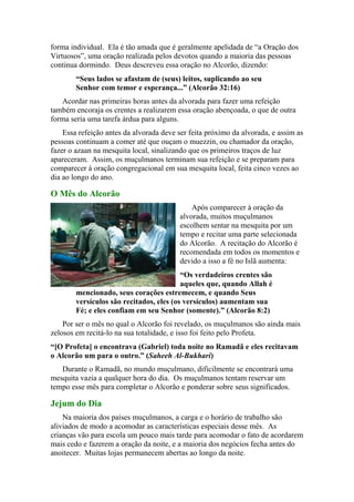 forma individual. Ela é tão amada que é geralmente apelidada de “a Oração dos
Virtuosos”, uma oração realizada pelos devotos quando a maioria das pessoas
continua dormindo. Deus descreveu essa oração no Alcorão, dizendo:
“Seus lados se afastam de (seus) leitos, suplicando ao seu
Senhor com temor e esperança...” (Alcorão 32:16)
Acordar nas primeiras horas antes da alvorada para fazer uma refeição
também encoraja os crentes a realizarem essa oração abençoada, o que de outra
forma seria uma tarefa árdua para alguns.
Essa refeição antes da alvorada deve ser feita próximo da alvorada, e assim as
pessoas continuam a comer até que ouçam o muezzin, ou chamador da oração,
fazer o azaan na mesquita local, sinalizando que os primeiros traços de luz
apareceram. Assim, os muçulmanos terminam sua refeição e se preparam para
comparecer à oração congregacional em sua mesquita local, feita cinco vezes ao
dia ao longo do ano.
O Mês do Alcorão
Após comparecer à oração da
alvorada, muitos muçulmanos
escolhem sentar na mesquita por um
tempo e recitar uma parte selecionada
do Alcorão. A recitação do Alcorão é
recomendada em todos os momentos e
devido a isso a fé no Islã aumenta:
“Os verdadeiros crentes são
aqueles que, quando Allah é
mencionado, seus corações estremecem, e quando Seus
versículos são recitados, eles (os versículos) aumentam sua
Fé; e eles confiam em seu Senhor (somente).” (Alcorão 8:2)
Por ser o mês no qual o Alcorão foi revelado, os muçulmanos são ainda mais
zelosos em recitá-lo na sua totalidade, e isso foi feito pelo Profeta.
“[O Profeta] o encontrava (Gabriel) toda noite no Ramadã e eles recitavam
o Alcorão um para o outro.” (Saheeh Al-Bukhari)
Durante o Ramadã, no mundo muçulmano, dificilmente se encontrará uma
mesquita vazia a qualquer hora do dia. Os muçulmanos tentam reservar um
tempo esse mês para completar o Alcorão e ponderar sobre seus significados.
Jejum do Dia
Na maioria dos países muçulmanos, a carga e o horário de trabalho são
aliviados de modo a acomodar as características especiais desse mês. As
crianças vão para escola um pouco mais tarde para acomodar o fato de acordarem
mais cedo e fazerem a oração da noite, e a maioria dos negócios fecha antes do
anoitecer. Muitas lojas permanecem abertas ao longo da noite.
 
