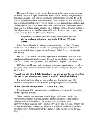 Durante as horas do dia até que o sol se ponha no horizonte os muçulmanos
se abstêm de todos os tipos de comida e bebida, assim como de relações sexuais
com seus cônjuges. Isso cria um sentimento no muçulmano ao longo do dia de
que ele está obedecendo os mandamentos de Deus, quando deixa de lado coisas
que são perfeitamente permissíveis em outras épocas, e cria uma consciência que
os encoraja a deixar as ações que são sempre proibidas. Os muçulmanos, com a
boca seca pela falta de água e abstendo-se de todos os tipos de alimento durante o
dia, adquirem um sexto sentido – a consciência de Deus – e esse é o objetivo de
jejuar o mês de Ramadã. Deus diz no Alcorão:
“Jejuar foi prescrito a vós com foi prescrito àqueles antes de
vós, de modo que adquiram consciência de Deus.” (Alcorão
2:183)
Jejuar é uma adoração secreta que uma pessoa oferece a Deus. Ele pode
muito bem comer e beber em privado sem que ninguém venha a saber disso...
mas a característica que impede o muçulmano de fazê-lo é sua consciência de
Seu Senhor.
Por essa razão, muitos muçulmanos pecadores abandonam muitos de seus
pecados durante esse mês abençoado, devido à sua sacralidade, e espera-se que
isso faça com que eles sejam mais conscienciosos ao longo do resto do ano.
O Profeta, que Deus o exalte, alertou os muçulmanos contra certos pecados
nos quais eles poderiam incorrer facilmente e arruinar o objetivo do jejum. O
Profeta disse:
“Aquele que não pára de falar inverdades e de agir de acordo com elas, Deus
não precisa que abandone sua comida e bebida.” (Saheeh Al-Bukhari)
Ele também alertou sobre ser provocado a agir de maneira rude. Ele
encorajou os muçulmanos a responder a quem possa provocá-los dizendo:
“Estou jejuando, estou jejuando.” (Saheeh Al-Bukhari)
Esses ditos proféticos deixam claro que o benefício principal do Ramadã é a
retidão espiritual e moral.
Nas sociedades muçulmanas o espírito de paz reside nos corações dos
muçulmanos durante o Ramadã, devido à adoração adicional e prevenção de
todos os males e más condutas. As pessoas estão geralmente mais
despreocupadas e fáceis de lidar, e quando se vive em uma sociedade por um mês
no qual a maioria das pessoas está jejuando, o sentido de unidade e irmandade
resultante não pode ser equiparado por qualquer outra ocasião exceto, talvez, o
Hajj.
 