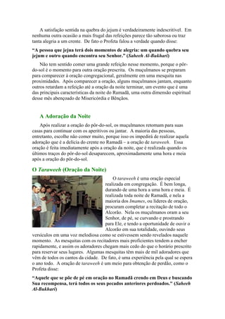 A satisfação sentida na quebra do jejum é verdadeiramente indescritível. Em
nenhuma outra ocasião a mais frugal das refeições parece tão saborosa ou traz
tanta alegria a um crente. De fato o Profeta falou a verdade quando disse:
“A pessoa que jejua terá dois momentos de alegria: um quando quebra seu
jejum e outro quando encontra seu Senhor.” (Saheeh Al-Bukhari)
Não tem sentido comer uma grande refeição nesse momento, porque o pôr-
do-sol é o momento para outra oração prescrita. Os muçulmanos se preparam
para comparecer à oração congregacional, geralmente em uma mesquita nas
proximidades. Após comparecer a oração, alguns muçulmanos jantam, enquanto
outros retardam a refeição até a oração da noite terminar, um evento que é uma
das principais características da noite do Ramadã, uma outra dimensão espiritual
desse mês abençoado de Misericórdia e Bênçãos.
A Adoração da Noite
Após realizar a oração do pôr-do-sol, os muçulmanos retornam para suas
casas para continuar com os aperitivos ou jantar. A maioria das pessoas,
entretanto, escolhe não comer muito, porque isso os impedirá de realizar aquela
adoração que é a delícia do crente no Ramadã – a oração de taraweeh. Essa
oração é feita imediatamente após a oração da noite, que é realizada quando os
últimos traços do pôr-do-sol desaparecem, aproximadamente uma hora e meia
após a oração do pôr-do-sol.
O Taraweeh (Oração da Noite)
O taraweeh é uma oração especial
realizada em congregação. É bem longa,
durando de uma hora a uma hora e meia. É
realizada toda noite de Ramadã, e nela a
maioria dos Imames, ou líderes de oração,
procuram completar a recitação de todo o
Alcorão. Nela os muçulmanos oram a seu
Senhor, de pé, se curvando e prostrando
para Ele, e tendo a oportunidade de ouvir o
Alcorão em sua totalidade, ouvindo seus
versículos em uma voz melodiosa como se estivessem sendo revelados naquele
momento. As mesquitas com os recitadores mais proficientes tendem a encher
rapidamente, e assim os adoradores chegam mais cedo do que o horário prescrito
para reservar seus lugares. Algumas mesquitas têm mais de mil adoradores que
vêm de todos os cantos da cidade. De fato, é uma experiência pela qual se espera
o ano todo. A oração de taraweeh é um meio para obtenção de perdão, como o
Profeta disse:
“Aquele que se põe de pé em oração no Ramadã crendo em Deus e buscando
Sua recompensa, terá todos os seus pecados anteriores perdoados." (Saheeh
Al-Bukhari)
 