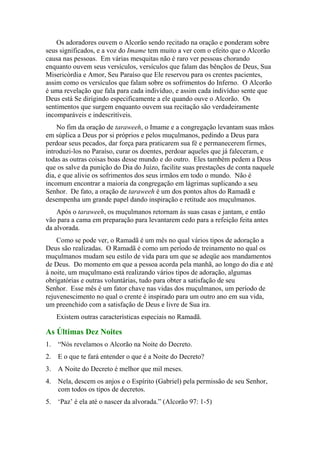 Os adoradores ouvem o Alcorão sendo recitado na oração e ponderam sobre
seus significados, e a voz do Imame tem muito a ver com o efeito que o Alcorão
causa nas pessoas. Em várias mesquitas não é raro ver pessoas chorando
enquanto ouvem seus versículos, versículos que falam das bênçãos de Deus, Sua
Misericórdia e Amor, Seu Paraíso que Ele reservou para os crentes pacientes,
assim como os versículos que falam sobre os sofrimentos do Inferno. O Alcorão
é uma revelação que fala para cada indivíduo, e assim cada indivíduo sente que
Deus está Se dirigindo especificamente a ele quando ouve o Alcorão. Os
sentimentos que surgem enquanto ouvem sua recitação são verdadeiramente
incomparáveis e indescritíveis.
No fim da oração de taraweeh, o Imame e a congregação levantam suas mãos
em súplica a Deus por si próprios e pelos muçulmanos, pedindo a Deus para
perdoar seus pecados, dar força para praticarem sua fé e permanecerem firmes,
introduzi-los no Paraíso, curar os doentes, perdoar aqueles que já faleceram, e
todas as outras coisas boas desse mundo e do outro. Eles também pedem a Deus
que os salve da punição do Dia do Juízo, facilite suas prestações de conta naquele
dia, e que alivie os sofrimentos dos seus irmãos em todo o mundo. Não é
incomum encontrar a maioria da congregação em lágrimas suplicando a seu
Senhor. De fato, a oração de taraweeh é um dos pontos altos do Ramadã e
desempenha um grande papel dando inspiração e retitude aos muçulmanos.
Após o taraweeh, os muçulmanos retornam às suas casas e jantam, e então
vão para a cama em preparação para levantarem cedo para a refeição feita antes
da alvorada.
Como se pode ver, o Ramadã é um mês no qual vários tipos de adoração a
Deus são realizadas. O Ramadã é como um período de treinamento no qual os
muçulmanos mudam seu estilo de vida para um que se adeqüe aos mandamentos
de Deus. Do momento em que a pessoa acorda pela manhã, ao longo do dia e até
à noite, um muçulmano está realizando vários tipos de adoração, algumas
obrigatórias e outras voluntárias, tudo para obter a satisfação de seu
Senhor. Esse mês é um fator chave nas vidas dos muçulmanos, um período de
rejuvenescimento no qual o crente é inspirado para um outro ano em sua vida,
um preenchido com a satisfação de Deus e livre de Sua ira.
Existem outras características especiais no Ramadã.
As Últimas Dez Noites
1. “Nós revelamos o Alcorão na Noite do Decreto.
2. E o que te fará entender o que é a Noite do Decreto?
3. A Noite do Decreto é melhor que mil meses.
4. Nela, descem os anjos e o Espírito (Gabriel) pela permissão de seu Senhor,
com todos os tipos de decretos.
5. „Paz‟ é ela até o nascer da alvorada.” (Alcorão 97: 1-5)
 