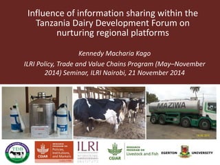 Influence of information sharing within the 
Tanzania Dairy Development Forum on 
nurturing regional platforms 
Kennedy Macharia Kago 
ILRI Policy, Trade and Value Chains Program (May–November 
2014) Seminar, ILRI Nairobi, 21 November 2014 
 