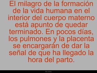 El milagro de la formación
  de la vida humana en el
interior del cuerpo materno
   está apunto de quedar
 terminado. En pocos días,
los pulmones y la placenta
  se encargarán de dar la
 señal de que ha llegado la
       hora del parto.
           Ria slides
 
