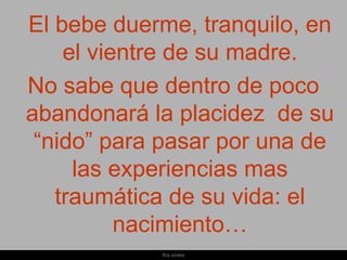 El bebe duerme, tranquilo, en
    el vientre de su madre.
No sabe que dentro de poco
abandonará la placidez de su
 “nido” para pasar por una de
     las experiencias mas
   traumática de su vida: el
          nacimiento…
            Ria slides
 