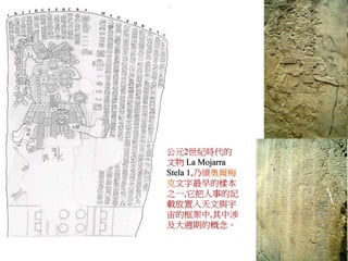 公元2世紀時代的 
文物La Mojarra 
Stela 1,乃續奧爾梅 
克文字最早的樣本 
之一,它把人事的記 
載放置入天文與宇 
宙的框架中,其中涉 
及大週期的概念。 
 