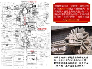 提奧替華坎為一大都會，處於忒希 
科科(Texcoco)湖區，規模龐大，具 
有衛城。遺址上有兩大金字塔：太 
陽金字塔和月亮金字塔，祀奉的神 
祇包括「有羽毛的蛇」夸札苦埃忒 
耳(Quetzalcoatl)。 
該城市的衰亡形態是整個地被放棄 
的，約在公元7世紀與8世紀之間， 
都市有被火燒過的痕跡，但自考古 
學判斷，並非由外來者所為。 
太陽金字塔 
月亮金字塔 
死 
者 
大 
道 
衛城 
 