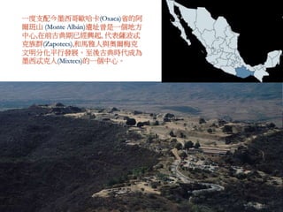 一度支配今墨西哥歐哈卡(Oxaca)省的阿 
爾班山(Monte Albán)遺址曾是一個地方 
中心,在前古典期已經興起, 代表薩波忒 
克族群(Zapotecs),和馬雅人與奧爾梅克 
文明分化平行發展。至後古典時代成為 
墨西忒克人(Mixtecs)的一個中心。 
 