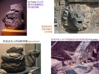 La Venta 出土的 
最早的奧爾梅克 
的羽蛇神像 
提奧替華坎 
羽蛇神廟宇 
上的神像 
奇琴伊紮大金字塔階梯底部的馬雅羽蛇神Kukulkan 
阿茲忒克人的羽蛇神像Quetzalcoatl 
 