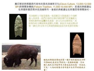 舊印第安時期最具代表性的是克洛維斯文化(Clovis Culture, 13,000-12,500 
BP)與佛爾孫傳統(Folsom Tradition, 11,000-10,000 BP)。前者的典範遺址 
在美國新墨西哥州克洛維斯市。後者的典範遺址在新墨西哥佛爾孫村。 
克洛維斯人可能是最後一批從歐亞大陸越過白令海峽 
進入美洲者，他們打造的石器矛頭是專門用來獵殺大 
型哺乳動物如猛獁和乳齒象。該文化存在期很短，其 
碎裂為地方傳統與氣溫變化有關: 新仙女木副冰期(詳 
第一講末)的全球冷化與過度捕殺造成肉食來源的衰竭。 
繼起的佛爾孫傳統特製一種矛頭來獵殺美洲野 
牛(bison),後者在19世紀一度頻臨絕種，乃白 
種人殖民美洲後帶來火槍造成的效應。亦由此 
可見：人為的殺傷力有時甚於自然界的毀滅力 
量。 
 